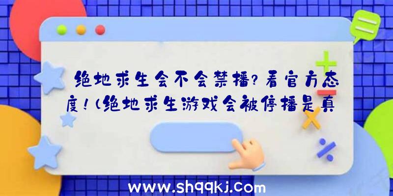 绝地求生会不会禁播？看官方态度！（绝地求生游戏会被停播是真的吗？）